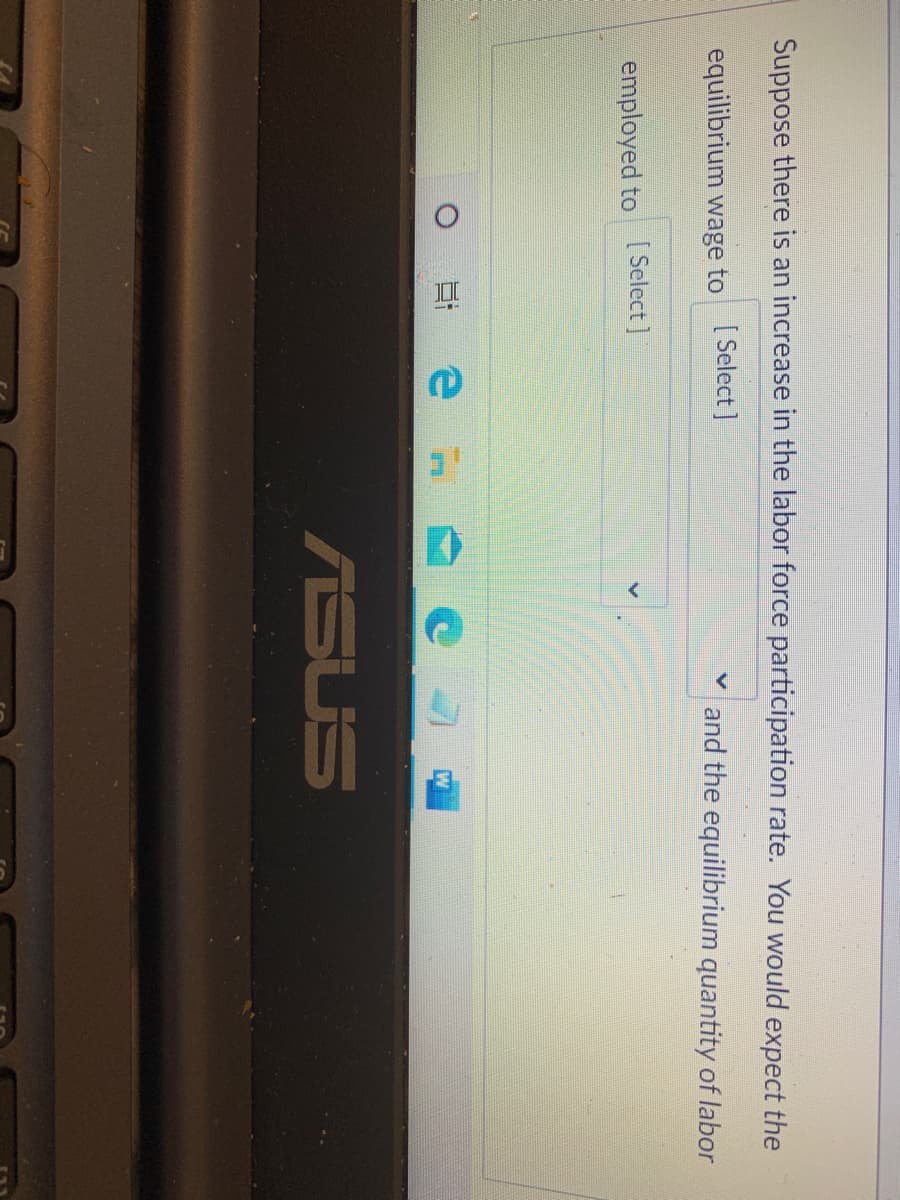 Suppose there is an increase in the labor force participation rate. You would expect the
equilibrium wage to [Select]
and the equilibrium quantity of labor
employed to [ Select ]
ASUS
