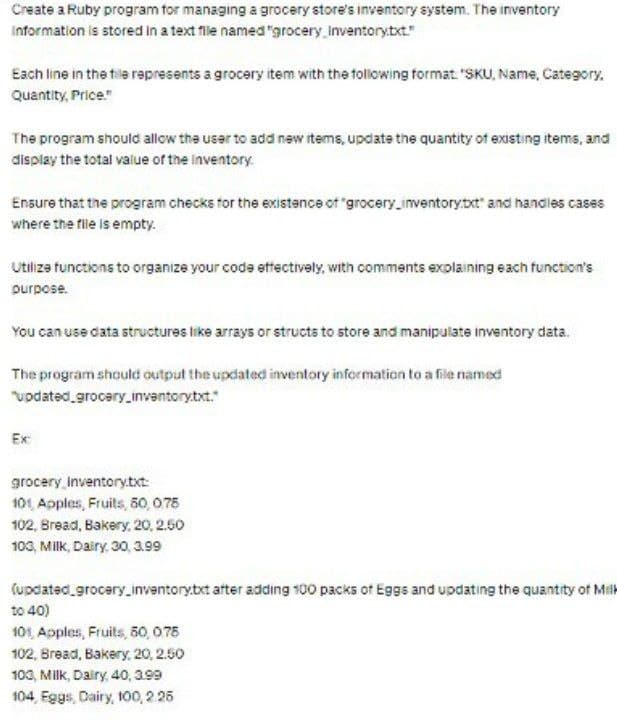 Create a Ruby program for managing a grocery store's inventory system. The inventory
Information is stored in a text file named "grocery inventory.txt."
Each line in the tile represents a grocery item with the following format. "SKU, Name, Category.
Quantity, Price."
The program should allow the user to add new items, update the quantity of existing items, and
display the total value of the Inventory.
Ensure that the program checks for the existence of "grocery_inventory.txt" and handles cases
where the file is empty.
Utilize functions to organize your code effectively, with comments explaining each function's
purpose.
You can use data structures like arrays or structs to store and manipulate inventory data.
The program should output the updated inventory information to a file named
"updated_grocery_inventory.txt."
Ex:
grocery_Inventory.txt:
101, Apples, Fruits, 50, 0.75
102, Bread, Bakery, 20, 2.50
103, Milk, Dairy, 30, 3.99
(updated grocery_inventory.txt after adding 100 packs of Eggs and updating the quantity of Milk
to 40)
101, Apples, Fruits, 50,075
102, Bread, Bakery, 20, 2.50
103, Milk, Dairy, 40, 3.99
104, Eggs, Dairy, 100, 2.25