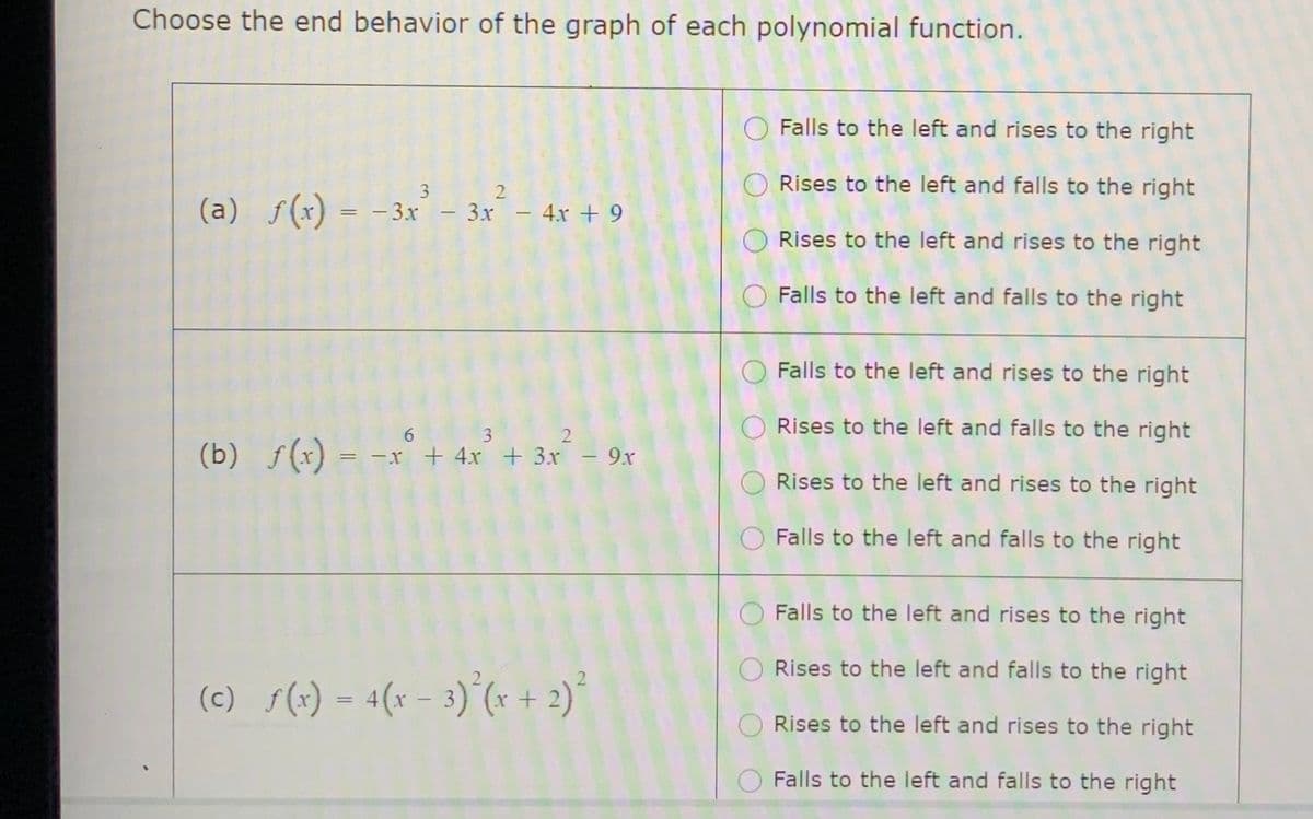 Choose the end behavior of the graph of each polynomial function.
O Falls to the left and rises to the right
Rises to the left and falls to the right
3 2
(a) f(x) = – 3.x - 3x- 4r + 9
Rises to the left and rises to the right
O Falls to the left and falls to the right
Falls to the left and rises to the right
O Rises to the left and falls to the right
6 3 2
(b) f(x) = -x + 4x + 3x - 9r
Rises to the left and rises to the right
O Falls to the left and falls to the right
Falls to the left and rises to the right
Rises to the left and falls to the right
(c) s(+) = 4(x – 3)°(r + 2)°
%3D
Rises to the left and rises to the right
Falls to the left and falls to the right
