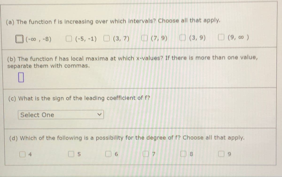 (a) The function f is increasing over which intervals? Choose all that apply.
(-00, -8)
O (-5, -1) (3, 7)
O (7, 9)
O (3, 9)
O(9, o)
(b) The function f has local maxima at which x-values? If there is more than one value,
separate them with commas.
(c) What is the sign of the leading coefficient of f?
Select One
(d) Which of the following is a possibility for the degree of f? Choose all that apply.
4.
6.
7.
8.
6.
