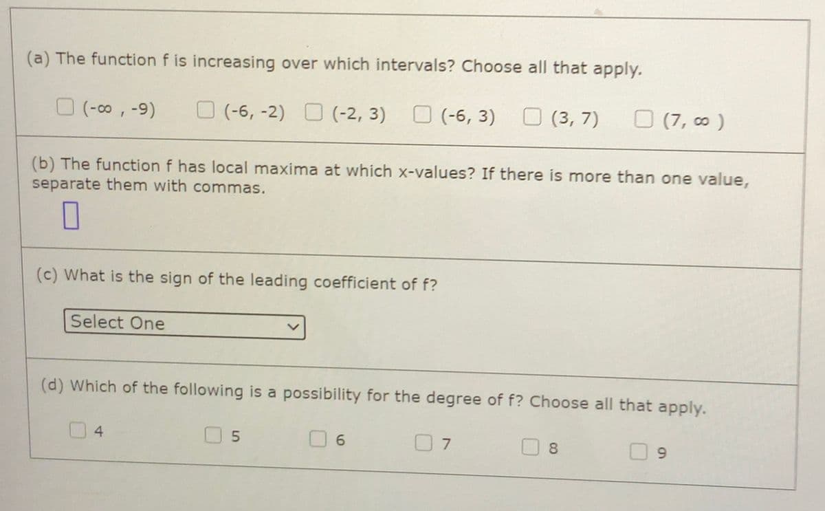 (a) The function f is increasing over which intervals? Choose all that apply.
O (-o, -9)
(-6, -2) O (-2, 3)
O (-6, 3)
O (3, 7)
(7, ∞ )
(b) The function f has local maxima at which x-values? If there is more than one value,
separate them with commas.
(c) What is the sign of the leading coefficient of f?
Select One
(d) Which of the following is a possibility for the degree of f? Choose all that apply.
4
O 5
0 6
7
8.
9.
