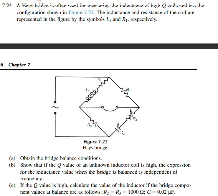 7.24 A Hays bridge is often used for measuring the inductance of high Q coils and has the
configuration shown in Figure 7.22. The inductance and resistance of the coil are
represented in the figure by the symbols L1 and R1, respectively.
6 Chapter 7
R2
ell
R4
Figure 7.22
Hays bridge.
(a) Obtain the bridge balance conditions.
(b) Show that if the Q value of an unknown inductor coil is high, the expression
for the inductance value when the bridge is balanced is independent of
frequency.
(c) If the Q value is high, calculate the value of the inductor if the bridge compo-
nent values at balance are as follows: R2 = R3 = 1000 2; C = 0.02 µF.
