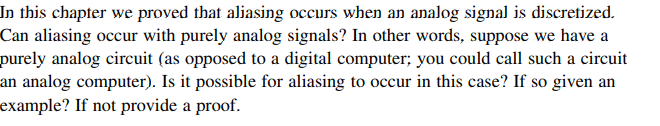 In this chapter we proved that aliasing occurs when an analog signal is discretized.
Can aliasing occur with purely analog signals? In other words, suppose we have a
purely analog circuit (as opposed to a digital computer; you could call such a circuit
an analog computer). Is it possible for aliasing to occur in this case? If so given an
example? If not provide a proof.
