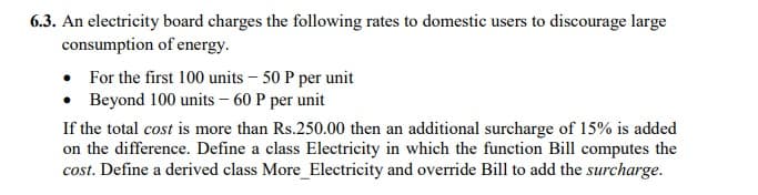 6.3. An electricity board charges the following rates to domestic users to discourage large
consumption of energy.
• For the first 100 units – 50 P per unit
• Beyond 100 units – 60 P per unit
If the total cost is more than Rs.250.00 then an additional surcharge of 15% is added
on the difference. Define a class Electricity in which the function Bill computes the
cost. Define a derived class More_Electricity and override Bill to add the surcharge.
