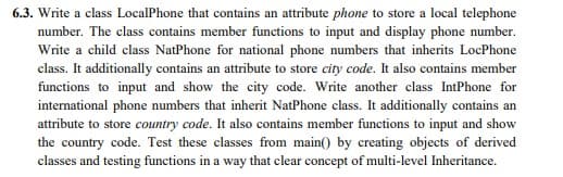 6.3. Write a class LocalPhone that contains an attribute phone to store a local telephone
number. The class contains member functions to input and display phone number.
Write a child class NatPhone for national phone numbers that inherits LocPhone
class. It additionally contains an attribute to store city code. It also contains member
functions to input and show the city code. Write another class IntPhone for
international phone numbers that inherit NatPhone class. It additionally contains an
attribute to store country code. It also contains member functions to input and show
the country code. Test these classes from main() by creating objects of derived
classes and testing functions in a way that clear concept of multi-level Inheritance.
