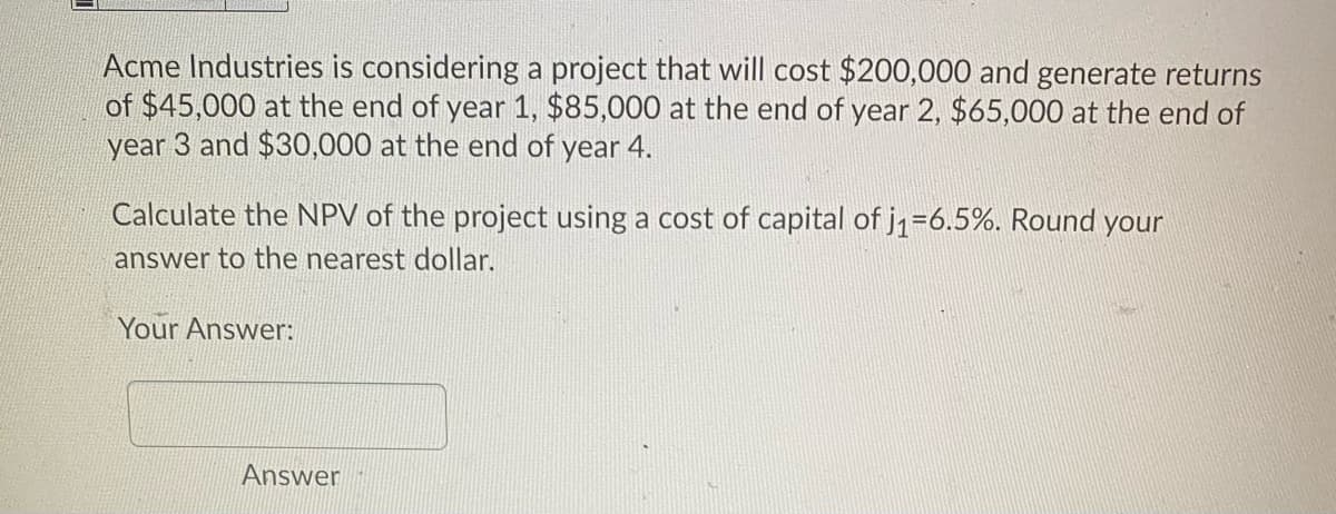 Acme Industries is considering a project that will cost $200,000 and generate returns
of $45,000 at the end of year 1, $85,000 at the end of year 2, $65,000 at the end of
year 3 and $30,000 at the end of year 4.
Calculate the NPV of the project using a cost of capital of j1=6.5%. Round your
answer to the nearest dollar.
Your Answer:
Answer
