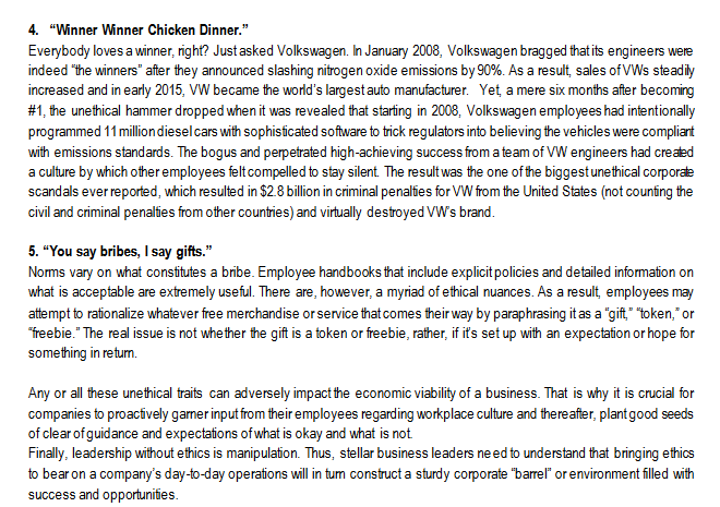 4. "Winner Winner Chicken Dinner."
Everybody loves a winner, right? Just asked Volkswagen. In January 2008, Volkswagen bragged that its engineers were
indeed "the winners" after they announced slashing nitrogen oxide emissions by 90%. As a result, sales of VWs steadily
increased and in early 2015, VW became the world's largest auto manufacturer. Yet, a mere six months after becoming
#1, the unethical hammer dropped when it was revealed that starting in 2008, Volkswagen employees had intentionally
programmed 11 million diesel cars with sophisticated software to trick regulators into believing the vehicles were compliant
with emissions standards. The bogus and perpetrated high-achieving success from a team of VW engineers had created
a culture by which other employees felt compelled to stay silent. The result was the one of the biggest unethical corporate
scandals ever reported, which resulted in $2.8 billion in criminal penalties for VW from the United States (not counting the
civil and criminal penalties from other countries) and virtually destroyed VW's brand.
5. "You say bribes, I say gifts."
Norms vary on what constitutes a bribe. Employee handbooks that include explicit policies and detailed information on
what is acceptable are extremely useful. There are, however, a myriad of ethical nuances. As a result, employees may
attempt to rationalize whatever free merchandise or service that comes their way by paraphrasing it as a "gift," "token," or
"freebie." The real issue is not whether the gift is a token or freebie, rather, if it's set up with an expectation or hope for
something in return.
Any or all these unethical traits can adversely impact the economic viability of a business. That is why it is crucial for
companies to proactively garner input from their employees regarding workplace culture and thereafter, plant good seeds
of clear of guidance and expectations of what is okay and what is not.
Finally, leadership without ethics is manipulation. Thus, stellar business leaders need to understand that bringing ethics
to bear on a company's day-to-day operations will in tum construct a sturdy corporate "barrel" or environment filled with
success and opportunities.