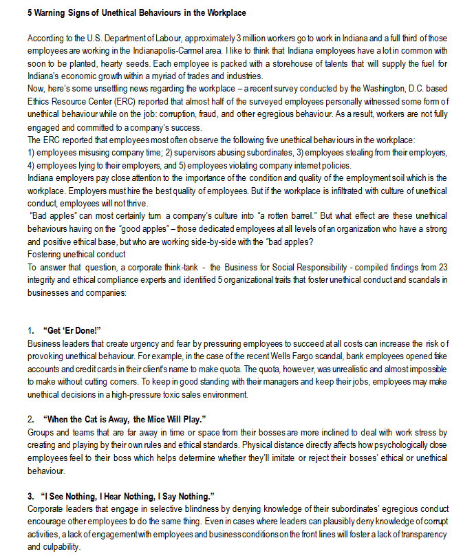 5 Warning Signs of Unethical Behaviours in the Workplace
According to the U.S. Department of Labour, approximately 3 million workers go to work in Indiana and a full third of those
employees are working in the Indianapolis-Carmel area. I like to think that Indiana employees have a lot in common with
soon to be planted, hearty seeds. Each employee is packed with a storehouse of talents that will supply the fuel for
Indiana's economic growth within a myriad of trades and industries.
Now, here's some unsettling news regarding the workplace - a recent survey conducted by the Washington, D.C. based
Ethics Resource Center (ERC) reported that almost half of the surveyed employees personally witnessed some form of
unethical behaviour while on the job: corruption, fraud, and other egregious behaviour. As a result, workers are not fully
engaged and committed to a company's success.
The ERC reported that employees most often observe the following five unethical behaviours in the workplace:
1) employees misusing company time; 2) supervisors abusing subordinates, 3) employees stealing from their employers,
4) employees lying to their employers, and 5) employees violating company internet policies.
Indiana employers pay close attention to the importance of the condition and quality of the employment soil which is the
workplace. Employers must hire the best quality of employees. But if the workplace is infiltrated with culture of unethical
conduct, employees will not thrive.
"Bad apples" can most certainly turn a company's culture into "a rotten barrel." But what effect are these unethical
behaviours having on the "good apples" - those dedicated employees at all levels of an organization who have a strong
and positive ethical base, but who are working side-by-side with the "bad apples?
Fostering unethical conduct
To answer that question, a corporate think-tank- the Business for Social Responsibility - compiled findings from 23
integrity and ethical compliance experts and identified 5 organizational traits that foster unethical conduct and scandals in
businesses and companies:
1. "Get 'Er Done!"
Business leaders that create urgency and fear by pressuring employees to succeed at all costs can increase the risk of
provoking unethical behaviour. For example, in the case of the recent Wells Fargo scandal, bank employees opened fake
accounts and credit cards in their client's name to make quota. The quota, however, was unrealistic and almost impossible
to make without cutting comers. To keep in good standing with their managers and keep their jobs, employees may make
unethical decisions in a high-pressure toxic sales environment.
2. "When the Cat is Away, the Mice Will Play."
Groups and teams that are far away in time or space from their bosses are more inclined to deal with work stress by
creating and playing by their own rules and ethical standards. Physical distance directly affects how psychologically close
employees feel to their boss which helps determine whether they'll imitate or reject their bosses' ethical or unethical
behaviour.
3. "I See Nothing, I Hear Nothing, I Say Nothing."
Corporate leaders that engage in selective blindness by denying knowledge of their subordinates' egregious conduct
encourage other employees to do the same thing. Even in cases where leaders can plausibly deny knowledge of corrupt
activities, a lack of engagement with employees and business conditions on the front lines will foster a lack of transparency
and culpability.