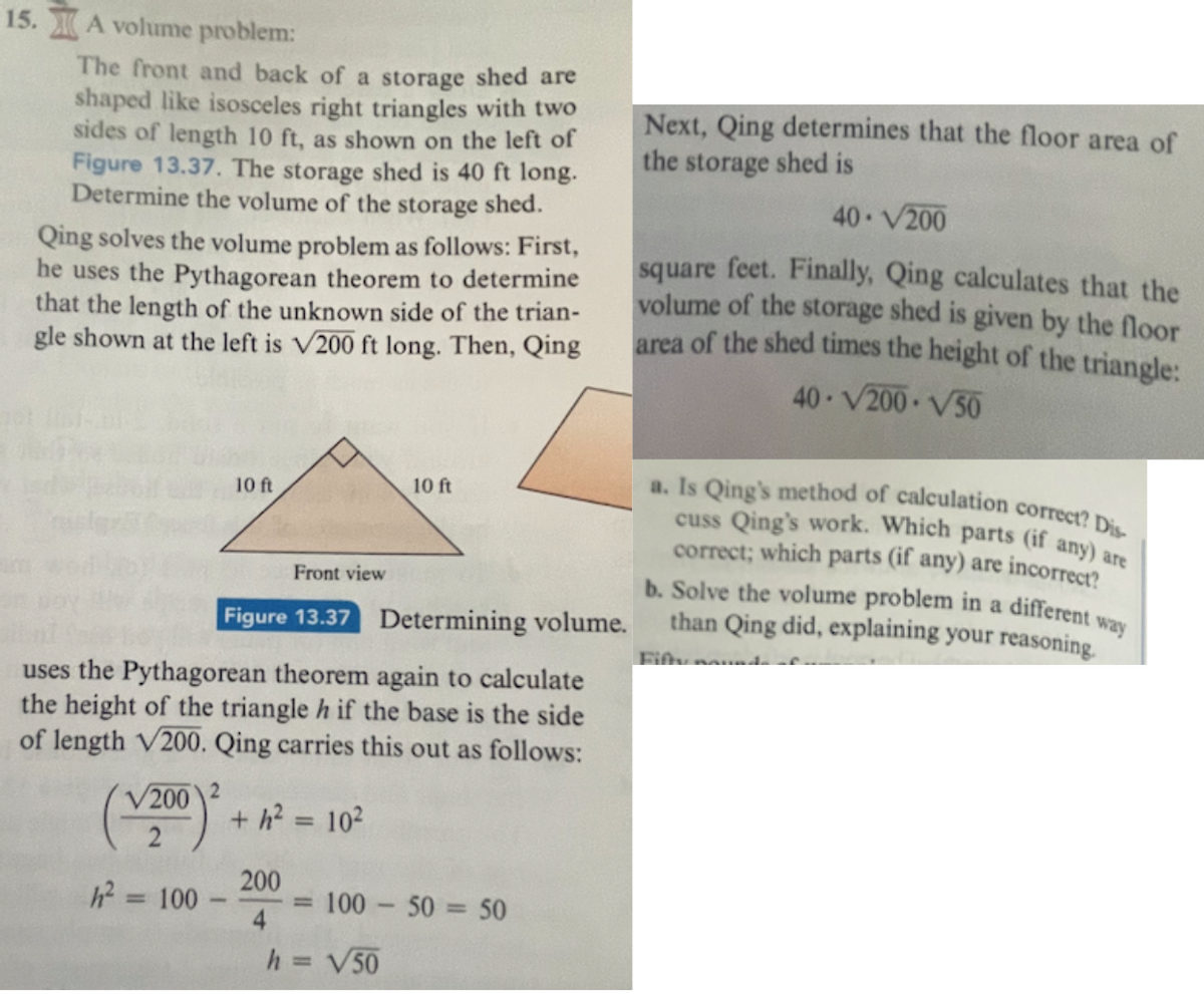 ### Determining the Volume of a Storage Shed

**Problem 15: A Volume Problem**

The front and back of a storage shed are shaped like isosceles right triangles with two sides of length 10 ft, as shown on the left of **Figure 13.37**. The storage shed is 40 ft long. Determine the volume of the storage shed.

---

**Solution Process:**

1. **Using the Pythagorean Theorem:**
    - Qing first uses the Pythagorean theorem to determine that the length of the unknown side of the triangle is \(\sqrt{200}\) ft long.
    - **Figure 13.37 Front View:**
        - A right isosceles triangle is shown with each of the equal sides measuring 10 ft.

2. **Calculating the Height of the Triangle:**
    - Qing uses the Pythagorean theorem again to calculate the height of the triangle \(h\) if the base is the side of length \(\sqrt{200}\). Qing carries this out as follows:
        \[
        \left(\frac{\sqrt{200}}{2}\right)^2 + h^2 = 10^2
        \]
        \[
        h^2 = 100 - \frac{200}{4} = 100 - 50 = 50
        \]
        \[
        h = \sqrt{50}
        \]

3. **Determining the Floor Area:**
    - Next, Qing determines that the floor area of the storage shed is:
        \[
        40 \cdot \sqrt{200} \text{ square feet}
        \]

4. **Calculating the Volume:**
    - Finally, Qing calculates that the volume of the storage shed is given by the floor area of the shed times the height of the triangle:
        \[
        40 \cdot \sqrt{200} \cdot \sqrt{50}
        \]

---

**Discussion Questions:**

a. **Is Qing’s method of calculation correct? Discuss Qing’s work. Which parts (if any) are correct; which parts (if any) are incorrect?**

b. **Solve the volume problem in a different way than Qing did, explaining your reasoning.**

---

Figure 13.37: This figure shows a front view of the storage shed's triangular face. The triangle is an isosceles right triangle