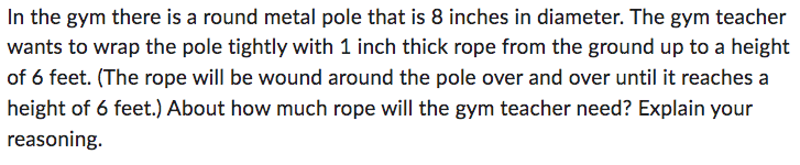 In the gym there is a round metal pole that is 8 inches in diameter. The gym teacher
wants to wrap the pole tightly with 1 inch thick rope from the ground up to a height
of 6 feet. (The rope will be wound around the pole over and over until it reaches a
height of 6 feet.) About how much rope will the gym teacher need? Explain your
reasoning.