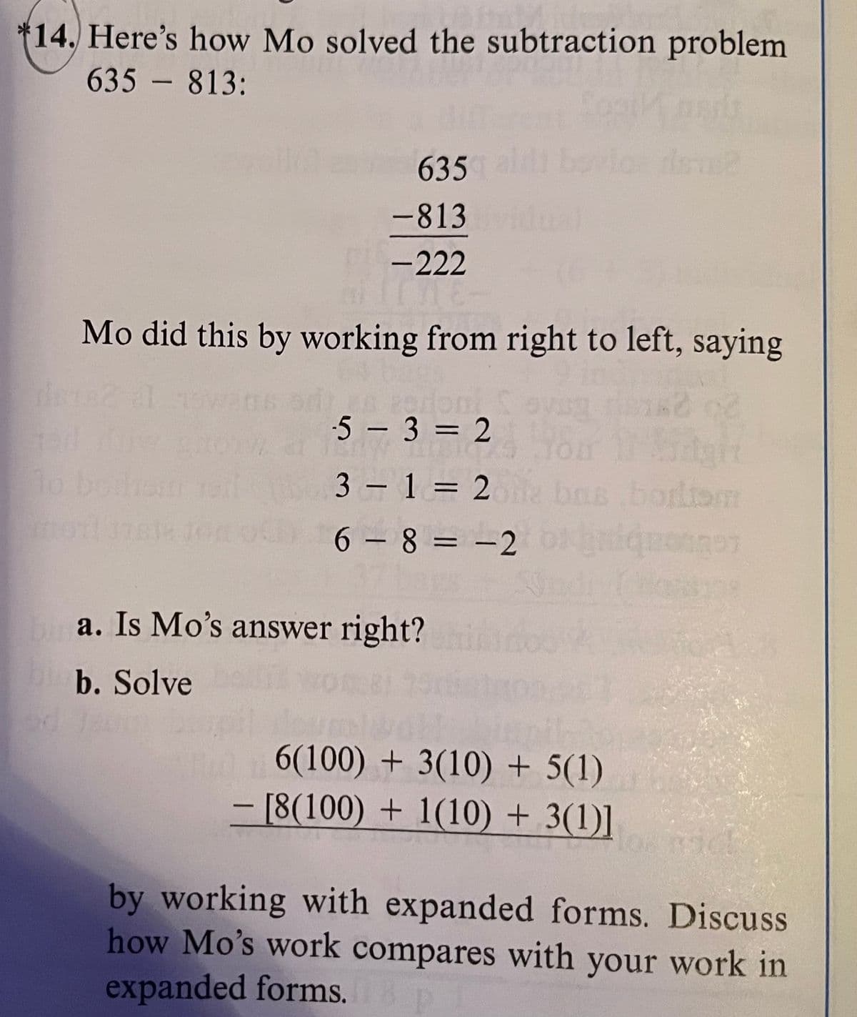 14. Here's how Mo solved the subtraction problem
635 - 813:
635
-813
-222
Mo did this by working from right to left, saying
82
domi
-5-3=2
BICH
3-1=2 bas
6-8-2
a. Is Mo's answer right?
b. Solve
6(100) + 3(10) + 5(1)
- [8(100)+1(10) + 3(1)]
quotes
by working with expanded forms. Discuss
how Mo's work compares with your work in
expanded forms.