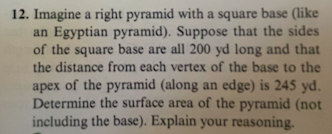 ### Problem 12: Surface Area of a Right Pyramid (Excluding the Base)

**Problem Statement:**

Imagine a right pyramid with a square base (similar to an Egyptian pyramid). Suppose that the sides of the square base are all 200 yards (yd) long and that the distance from each vertex of the base to the apex of the pyramid (measured along an edge) is 245 yards (yd). Determine the surface area of the pyramid, excluding the area of the base. Explain your reasoning.

**Solution:**

To find the surface area of the pyramid excluding the base, we need to calculate the area of the four triangular faces.

1. **Calculate the Slant Height (l):**
   The slant height is the height of each triangular face from the middle of one side of the base to the apex of the pyramid. Each side of the square base is 200 yards.
   - Half of one side of the base = \( \frac{200}{2} = 100 \: \text{yd} \)
   - Using Pythagoras' theorem in the right triangle with base half of the side and hypotenuse the edge of the pyramid:
     \[ \text{Slant height} (l) = \sqrt{245^2 - 100^2} \]
     \[ l = \sqrt{60025 - 10000} \]
     \[ l = \sqrt{50025} \approx 223.7 \: \text{yd} \]

2. **Calculate the Area of One of the Triangle Faces:**
   - The base of each triangular face = side of square base = 200 yd
   - Height of each triangular face = slant height (l) ≈ 223.7 yd
   \[ \text{Area} = \frac{1}{2} \times \text{base} \times \text{height} \]
   \[ \text{Area of one triangular face} = \frac{1}{2} \times 200 \times 223.7 \]
   \[ \text{Area} \approx 22370 \: \text{yd}^2 \]

3. **Calculate the Total Surface Area Excluding the Base:**
   - There are four triangular faces.
   \[ \text{Total surface area} = 4 \times \text{Area of one triangular face}