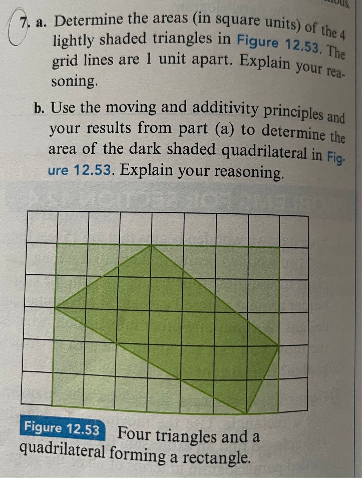 **Geometry Problem: Area Calculation**

**Problem 7:**
**a.** Determine the areas (in square units) of the 4 lightly shaded triangles in Figure 12.53. The grid lines are 1 unit apart. Explain your reasoning.

**b.** Use the moving and additivity principles and your results from part (a) to determine the area of the dark shaded quadrilateral in Figure 12.53. Explain your reasoning.

---

**Figure 12.53**

*Four triangles and a quadrilateral forming a rectangle.*
 
**Explanation of the Diagram:**

- The provided figure is a geometric diagram consisting of a rectangle that is divided into four lightly shaded triangles and one dark shaded quadrilateral.
- The entire figure sits on a coordinate grid with lines spaced 1 unit apart, making it easier to calculate the areas of shapes within the grid.
- The total diagram forms a rectangle with its vertices lying on the grid points. Four triangles are positioned at the corners, surrounding a central quadrilateral. 

**Answer to Part (a):**

1. Select one of the lightly shaded triangles to calculate its area.
2. Use the formula for the area of a triangle: \( \text{Area} = \frac{1}{2} \times \text{Base} \times \text{Height} \).
3. Given the grid lines are 1 unit apart, measure the base and the height in units by counting the grid squares.

**Answer to Part (b):**

1. To find the area of the dark shaded quadrilateral, calculate the area of the entire rectangle first.
2. Sum the areas of the 4 triangles from part (a).
3. Subtract the combined area of the triangles from the area of the rectangle to get the area of the quadrilateral.

*Note*: Detailed calculation steps are required for accurate reasoning.

This analysis helps to build a foundational understanding of calculating areas using the principles of geometry and the properties of shapes on a grid.