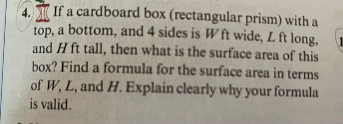 **Problem 4:** 
If a cardboard box (rectangular prism) with a top, a bottom, and 4 sides is \( W \) ft wide, \( L \) ft long, and \( H \) ft tall, then what is the surface area of this box? Find a formula for the surface area in terms of \( W \), \( L \), and \( H \). Explain clearly why your formula is valid.

**Explanation:**

To find the surface area of a rectangular prism (a cardboard box in this case), you need to calculate the area of all six faces and then sum them up. 

A rectangular prism has three pairs of identical opposing faces:
1. The top and bottom faces.
2. The front and back faces.
3. The left and right side faces.

- The top and bottom faces each have an area of \( L \times W \).
- The front and back faces each have an area of \( L \times H \).
- The left and right side faces each have an area of \( W \times H \).

Thus, the total surface area \( A \) is calculated as follows:

\[ A = 2(L \times W) + 2(L \times H) + 2(W \times H) \]

This simplifies to:

\[ A = 2LW + 2LH + 2WH \]

This formula is valid because it correctly sums the areas of all six faces of the rectangular prism. Each dimension combination (\( LW \), \( LH \), and \( WH \)) appears twice in the process, corresponding to their pair of identical faces. This ensures that all surface areas of the box are included in the total calculation.

Therefore, the surface area \( A \) of the rectangular box in terms of \( W \), \( L \), and \( H \) is given by:

\[ A = 2(LW + LH + WH) \]