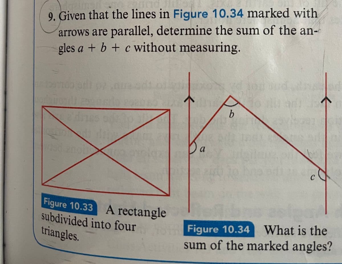 9. Given that the lines in Figure 10.34 marked with
arrows are parallel, determine the sum of the an-
gles a + b + c without measuring.
FRACR
a'dnes
Figure 10.33 A rectangle
subdivided into four
triangles.
b
b
on Figure 10.34
Figure
C
Jar
10.34 What is the
sum of the marked angles?