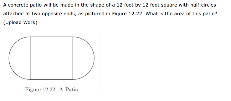 A concrete patio will be made in the shape of a 12 foot by 12 foot square with half-circles
attached at two opposite ends, as pictured in Figure 12.22. What is the area of this patio?
(Upload Work)
O
Figure 12.22: A Patio