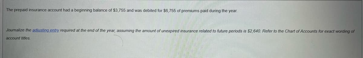 ### Adjusting Entry for Prepaid Insurance

The prepaid insurance account had the following transactions during the year:

- **Beginning Balance**: $3,755
- **Premiums Paid During the Year**: $6,755 (debited)

**Objective**: Journalize the required adjusting entry at the end of the year.

Assumptions:
- The amount of unexpired insurance related to future periods is $2,640.

Refer to the Chart of Accounts for the exact wording of account titles.

#### Adjusting Entry Calculation

1. **Total Prepaid Insurance** (Beginning Balance + Premiums Paid)
   \[
   \$3,755 + \$6,755 = \$10,510
   \]

2. **Expired Insurance** (Total Prepaid Insurance - Unexpired Insurance)
   \[
   \$10,510 - \$2,640 = \$7,870
   \]

#### Journal Entry

- **Debit**: Insurance Expense $7,870
- **Credit**: Prepaid Insurance $7,870

This adjusting entry ensures that the expired portion of the prepaid insurance is recorded as an expense in the current accounting period, aligning the financial records with the matching principle in accounting.