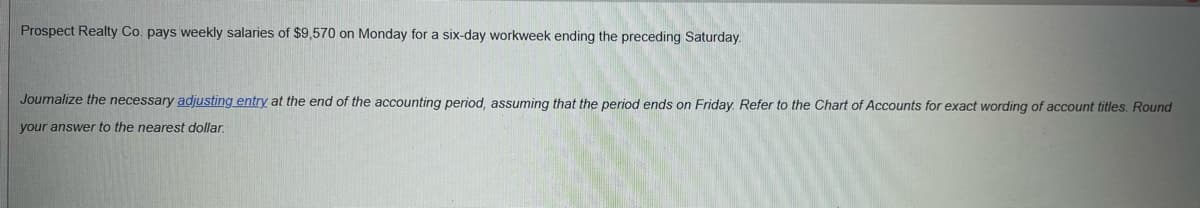 **Adjusting Entries for Weekly Salaries**

**Scenario:**

Prospect Realty Co. pays weekly salaries of $9,570 on Monday for a six-day workweek ending the preceding Saturday.

**Task:**

Journalize the necessary adjusting entry at the end of the accounting period, assuming that the period ends on Friday. Refer to the Chart of Accounts for exact wording of account titles. Round your answer to the nearest dollar.

**Solution:**

1. **Identify the total weekly salary to be adjusted:**  
   Weekly Salary = $9,570

2. **Determine the daily salary rate:**  
   Since the salary covers a six-day workweek (Monday to Saturday), the daily salary is calculated as follows:  
   Daily Salary = Total Weekly Salary ÷ Number of Workdays  
   Daily Salary = $9,570 ÷ 6  
   Daily Salary = $1,595

3. **Calculate the accrued salary for the accounting period ending on Friday:**  
   The salary to be adjusted for five days (Monday to Friday) is:  
   Accrued Salary = Daily Salary ✕ Number of Days Worked  
   Accrued Salary = $1,595 ✕ 5  
   Accrued Salary = $7,975

4. **Journal Entry:**
   - Debit: Salaries Expense $7,975
   - Credit: Salaries Payable $7,975

This adjusting entry recognizes the salary expense incurred for the five days worked (Monday to Friday), ensuring that expenses are matched with the period in which they are incurred.