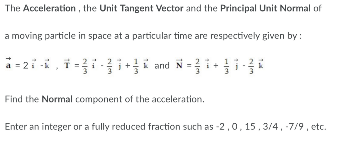 The Acceleration , the Unit Tangent Vector and the Principal Unit Normal of
a moving particle in space at a particular time are respectively given by :
2 1 -k ,
2
3
I and N = i+
T =
2
1
3
Find the Normal component of the acceleration.
Enter an integer or a fully reduced fraction such as -2 , 0 , 15 , 3/4 , -7/9 , etc.
