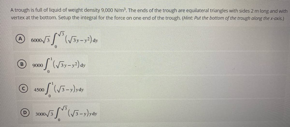 A trough is full of liquid of weight density 9,000 N/m³. The ends of the trough are equilateral triangles with sides 2 m long and with
vertex at the bottom. Setup the integral for the force on one end of the trough. (Hint: Put the bottom of the trough along the x-axis.)
6000√/3³ (√3y-y²) dy
0
9000
/ (√3y-y²) dy
4500
of
(√3-y)ydy
0
3000√√(√3-y)ydy
0
B