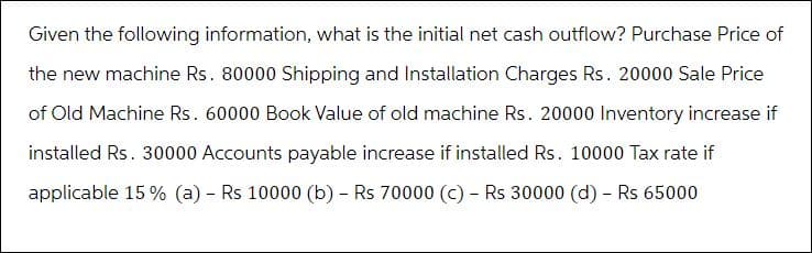 Given the following information, what is the initial net cash outflow? Purchase Price of
the new machine Rs. 80000 Shipping and Installation Charges Rs. 20000 Sale Price
of Old Machine Rs. 60000 Book Value of old machine Rs. 20000 Inventory increase if
installed Rs. 30000 Accounts payable increase if installed Rs. 10000 Tax rate if
applicable 15% (a) - Rs 10000 (b) - Rs 70000 (c) - Rs 30000 (d) - Rs 65000