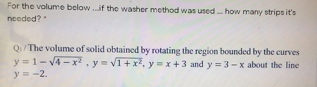 For the volume below...if the washer method was used ... how many strips it's
needed? *
Q1/The volume of solid obtained by rotating the region bounded by the curves
y = 1 – v4 – x² , y = v1+ x², y = x +3 and y = 3 – x about the line
-
|
y = -2.
