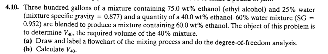 4.10. Three hundred gallons of a mixture containing 75.0 wt% ethanol (ethyl alcohol) and 25% water
(mixture specific gravity 0.877) and a quantity of a 40.0 wt% ethanol-60% water mixture (SG =
0.952) are blended to produce a mixture containing 60.0 wt% ethanol. The object of this problem is
to determine V40, the required volume of the 40% mixture.
(a) Draw and label a flowchart of the mixing process and do the degree-of-freedom analysis.
(b) Calculate V40-
