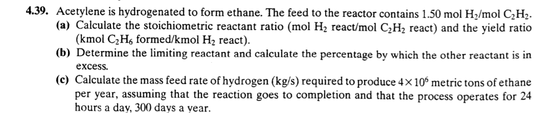 4.39. Acetylene is hydrogenated to form ethane. The feed to the reactor contains 1.50 mol H2/mol C¿H2.
(a) Calculate the stoichiometric reactant ratio (mol H2 react/mol C¿H2 react) and the yield ratio
(kmol C2H6 formed/kmol H2 react).
(b) Determine the limiting reactant and calculate the percentage by which the other reactant is in
excess.
(c) Calculate the mass feed rate of hydrogen (kg/s) required to produce 4x 10° metric tons of ethane
per year, assuming that the reaction goes to completion and that the process operates for 24
hours a day, 300 days a year.
