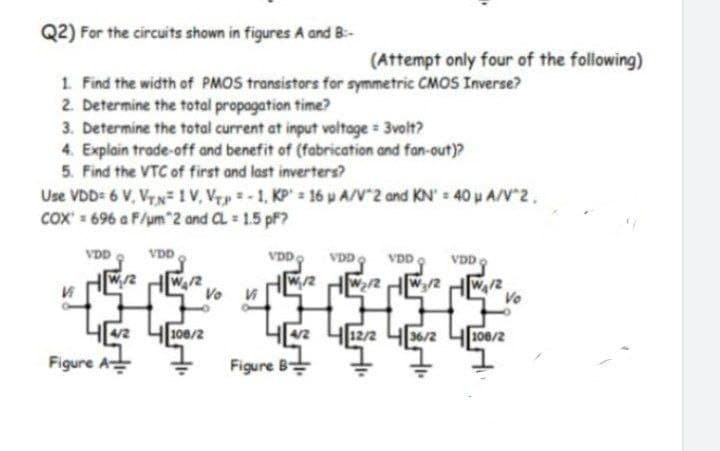 Q2) For the circuits shown in figures A and B:-
1. Find the width of PMOS transistors for symmetric CMOS Inverse?
2. Determine the total propagation time?
3. Determine the total current at input voltage = 3volt?
4. Explain trade-off and benefit of (fabrication and fan-out)?
5. Find the VTC of first and last inverters?
Use VDD= 6 V, VTN=1 V. Vp-1, KP 16 p A/V 2 and KN = 40µ A/V^2,
COX=696 a F/um^2 and CL = 1.5 pf?
Vi
VDD
W₁/2
VDD
44/2 4108/2
Figure A
(Attempt only four of the following)
VDD
VDD VDD
w/2 w2/2₂/2
Figure B
VDD
4[4/2 4/12/2 4[36/2 108/2