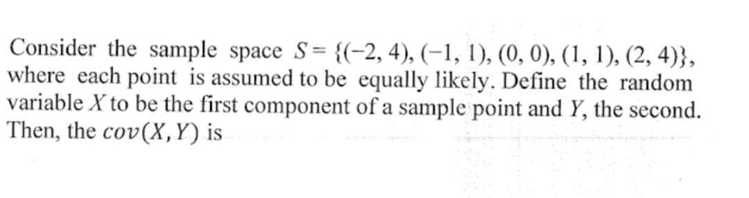 Consider the sample space S= {(−2, 4), (-1, 1), (0, 0), (1, 1), (2,4)},
where each point is assumed to be equally likely. Define the random
variable X to be the first component of a sample point and Y, the second.
Then, the cov(X, Y) is