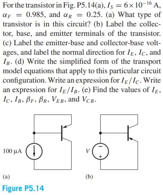 For the transistor in Fig. P5.14(a), Is = 6×10-16 A,
aF = 0.985, and ar = 0.25. (a) What type of
transistor is in this circuit? (b) Label the collec-
tor, base, and emitter terminals of the transistor.
(c) Label the emitter-base and collector-base volt-
ages, and label the normal direction for IE, Ic, and
IB. (d) Write the simplified form of the transport
model equations that apply to this particular circuit
configuration. Write an expression for IE/Ic. Write
an expression for IE/IB. (e) Find the values of IE,
Ic, IB, BF, BR, VEB, and VCB-
%3D
100 μΑ (
V
(a)
(b)
Figure P5.14
