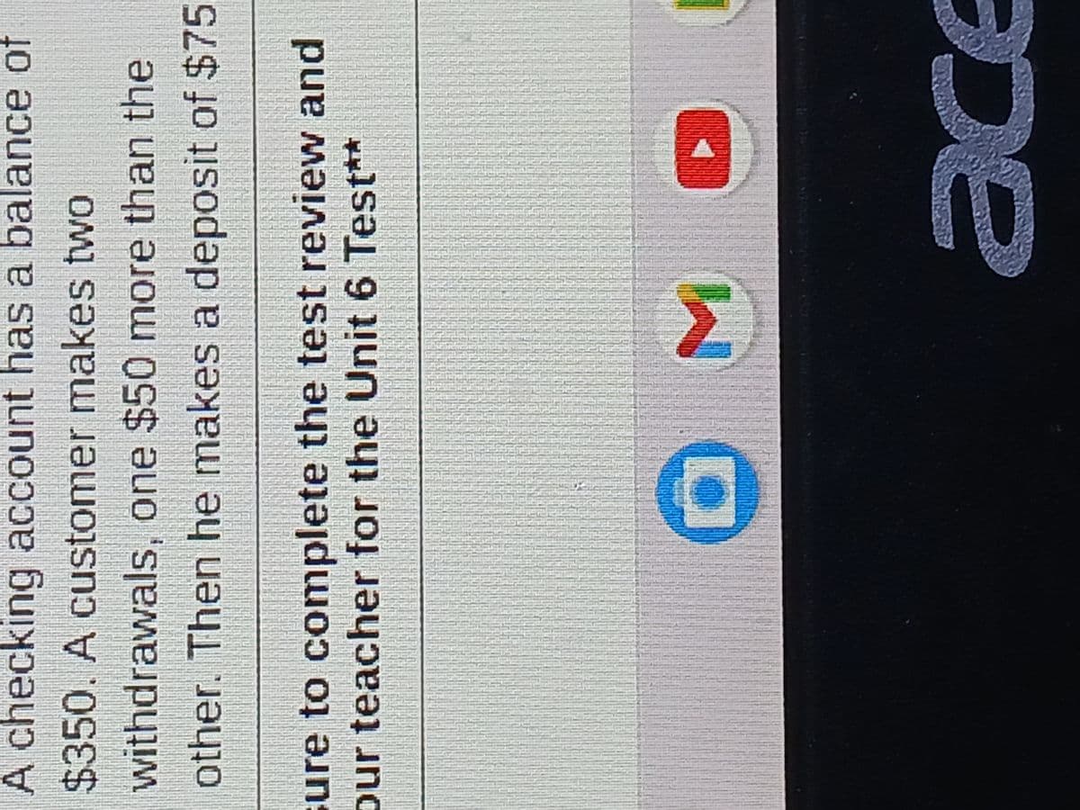 A checking account has a balance of
$350. A customer makes two
withdrawals, one $50 more than the
other. Then he makes a deposit of $75
ure to complete the test review and
our teacher for the Unit 6 Test**
M
ace