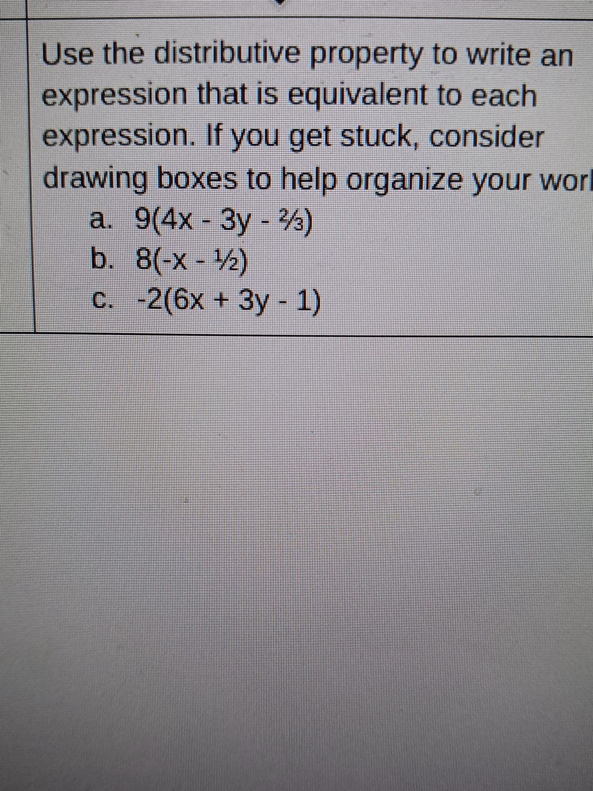 Use the distributive property to write an
expression that is equivalent to each
expression. If you get stuck, consider
drawing boxes to help organize your worl
a. 9(4x - 3y - 23)
b. 8(-x-¹/2)
c. -2(6x + 3y - 1)