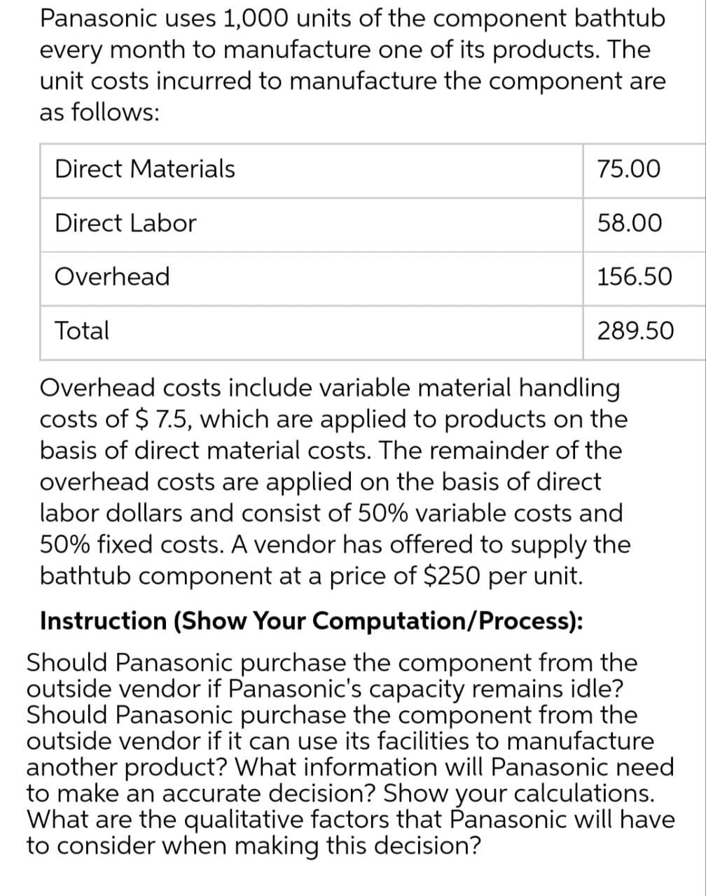 Panasonic uses 1,000 units of the component bathtub
every month to manufacture one of its products. The
unit costs incurred to manufacture the component are
as follows:
Direct Materials
Direct Labor
Overhead
75.00
58.00
156.50
Total
Overhead costs include variable material handling
costs of $ 7.5, which are applied to products on the
basis of direct material costs. The remainder of the
overhead costs are applied on the basis of direct
labor dollars and consist of 50% variable costs and
50% fixed costs. A vendor has offered to supply the
bathtub component at a price of $250 per unit.
Instruction (Show Your Computation/Process):
289.50
Should Panasonic purchase the component from the
outside vendor if Panasonic's capacity remains idle?
Should Panasonic purchase the component from the
outside vendor if it can use its facilities to manufacture
another product? What information will Panasonic need
to make an accurate decision? Show your calculations.
What are the qualitative factors that Panasonic will have
to consider when making this decision?