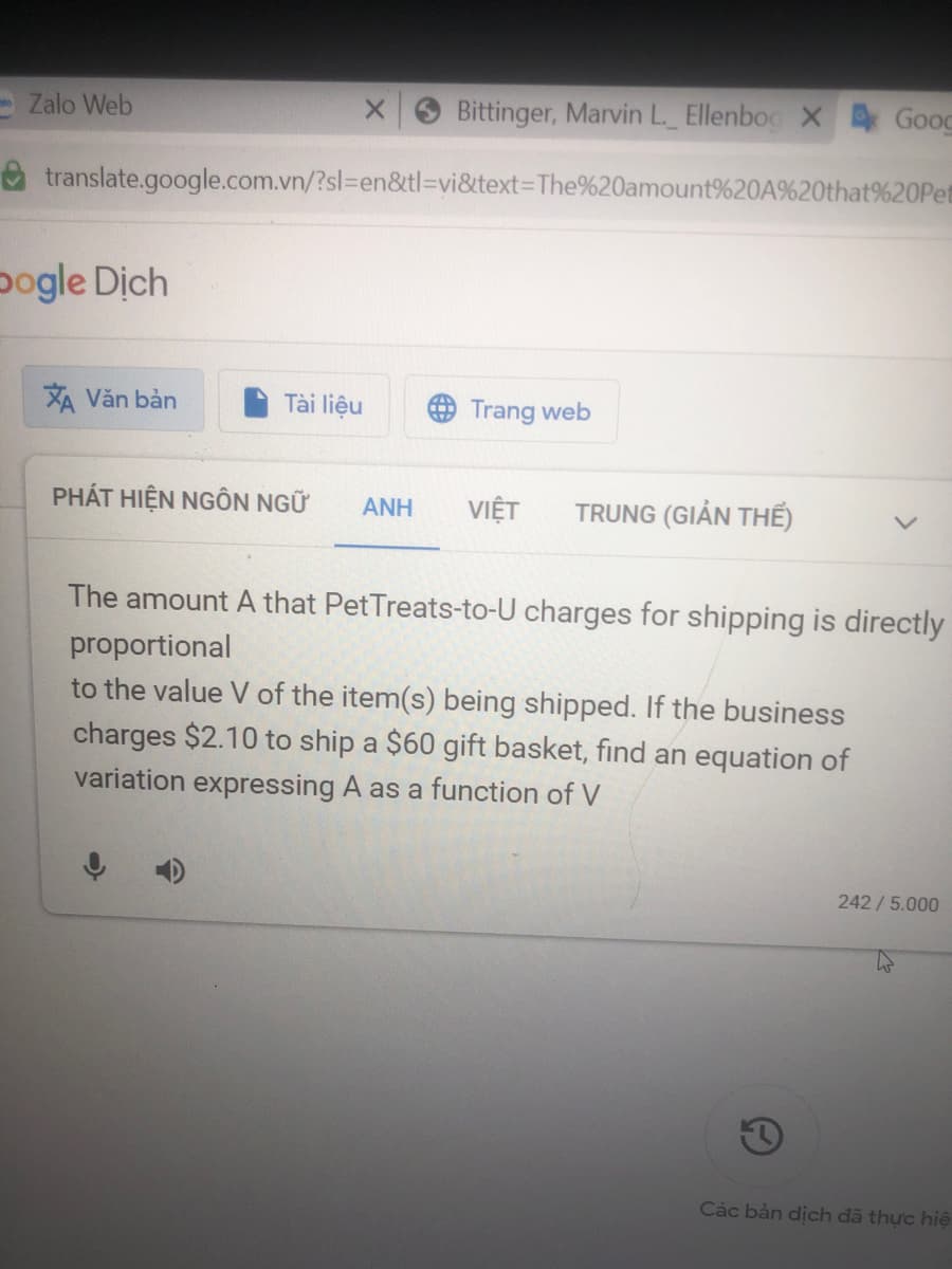 Bittinger, Marvin L._ Ellenbog X 4Goog
translate.google.com.vn/?sl=en&tl=vi&text=The%20amount%20A%20that%20Pet
Zalo Web
bogle Dich
XÃ Văn bản
Tài liệu
PHÁT HIỆN NGÔN NGỮ
X
ANH
4) Trang web
VIỆT
TRUNG (GIẢN THỂ)
The amount A that PetTreats-to-U charges for shipping is directly
proportional
to the value V of the item(s) being shipped. If the business
charges $2.10 to ship a $60 gift basket, find an equation of
variation expressing A as a function of V
242/ 5.000
Các bản dịch đã thực hiệ