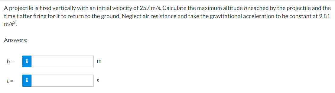 A projectile is fıred vertically with an initial velocity of 257 m/s. Calculate the maximum altitude h reached by the projectile and the
time t after fıring for it to return to the ground. Neglect air resistance and take the gravitational acceleration to be constant at 9.81
m/s?.
Answers:
h =
i
m
t =
S
