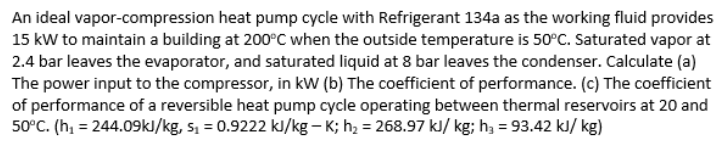 An ideal vapor-compression heat pump cycle with Refrigerant 134a as the working fluid provides
15 kw to maintain a building at 200°C when the outside temperature is 50°C. Saturated vapor at
2.4 bar leaves the evaporator, and saturated liquid at 8 bar leaves the condenser. Calculate (a)
The power input to the compressor, in kW (b) The coefficient of performance. (c) The coefficient
of performance of a reversible heat pump cycle operating between thermal reservoirs at 20 and
50°C. (h, = 244.09kl/kg, s, = 0.9222 kJ/kg – K; h2 = 268.97 kl/ kg; h, = 93.42 kJ/ kg)
