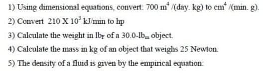 1) Using dimensional equations, convert: 700 m* ((day. kg) to em' /(min. g).
2) Convert 210 X 10 kJ/min to hp
3) Calculate the weight in Iby of a 30.0-lb object.
4) Calculate the mass in kg of an object that weighs 25 Newton.
5) The density of a fluid is given by the empirical equation:
