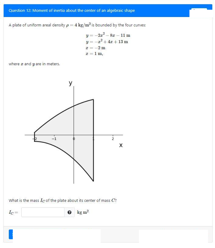 Question 12: Moment of inertia about the center of an algebraic shape
A plate of uniform areal density p = 4 kg/m2 is bounded by the four curves:
2- 81 – 11 m
y = -
y = -x+4x + 13 m
I = -2 m
I = 1 m,
where a and y are in meters.
y
-1
What is the mass Ic of the plate about its center of mass C?
Ic =
e kg m?
