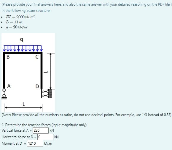 (Please provide your final answers here, and also the same answer with your detailed reasoning on the PDF file t
In the following beam structure:
• EI – 9000 kN.m?
• L= 11 m
• q = 20 kN/m
В
C
A
D
L
(Note: Please provide all the numbers as ratios, do not use decimal points. For example, use 1/3 instead of 0.33)
1. Determine the reaction forces (input magnitude only):
Vertical force at A = 220
Horizental force at D = 0
kN
kN
Moment at D = 1210
kN.m
