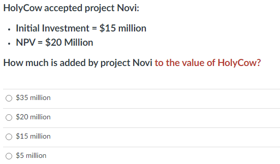 HolyCow accepted project Novi:
• Initial Investment = $15 million
• NPV = $20 Million
How much is added by project Novi to the value of HolyCow?
$35 million
$20 million
$15 million
$5 million
