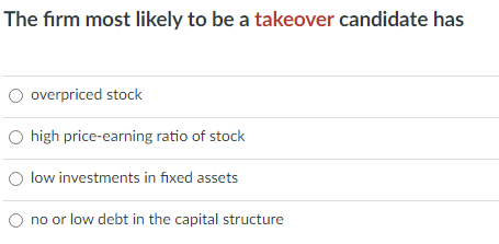 The firm most likely to be a takeover candidate has
O overpriced stock
O high price-earning ratio of stock
O low investments in fixed assets
no or low debt in the capital structure
