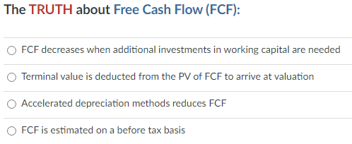 The TRUTH about Free Cash Flow (FCF):
FCF decreases when additional investments in working capital are needed
Terminal value is deducted from the PV of FCF to arrive at valuation
Accelerated depreciation methods reduces FCF
O FCF is estimated on a before tax basis
