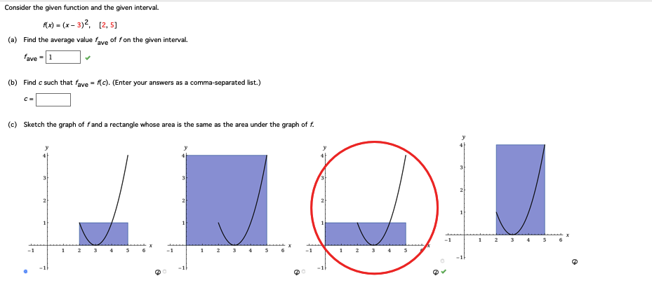 Consider the given function and the given interval.
f(x) = (x-3)², [2,5]
(a) Find the average value fave of fon the given interval.
fave - 1
(b) Find c such that fave = f(c). (Enter your answers as a comma-separated list.)
C =
(c) Sketch the graph of f and a rectangle whose area is the same as the area under the graph of f.
1
2
3 4 5
6
-1
2
1
2
LOLL
1 2 3 4 5
3 4 5
-1
1