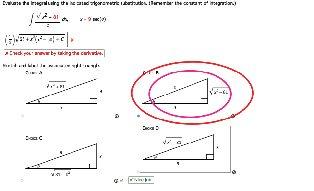 Evaluate the integral using the indicated trigonometric substitution. (Remember the constant of integration.)
2-81
X
CHOICE C
dx,
[(-) /25+ x²(x²-50) + C x
*Check your answer by taking the derivative.
Sketch and label the associated right triangle.
CHOICE A
√x +81
X
9
x = 9 sec(0)
√√81-x²
9
✓
CHOICE B
CHOICE D
✓Nice job.
9
+81
9
√√²-81