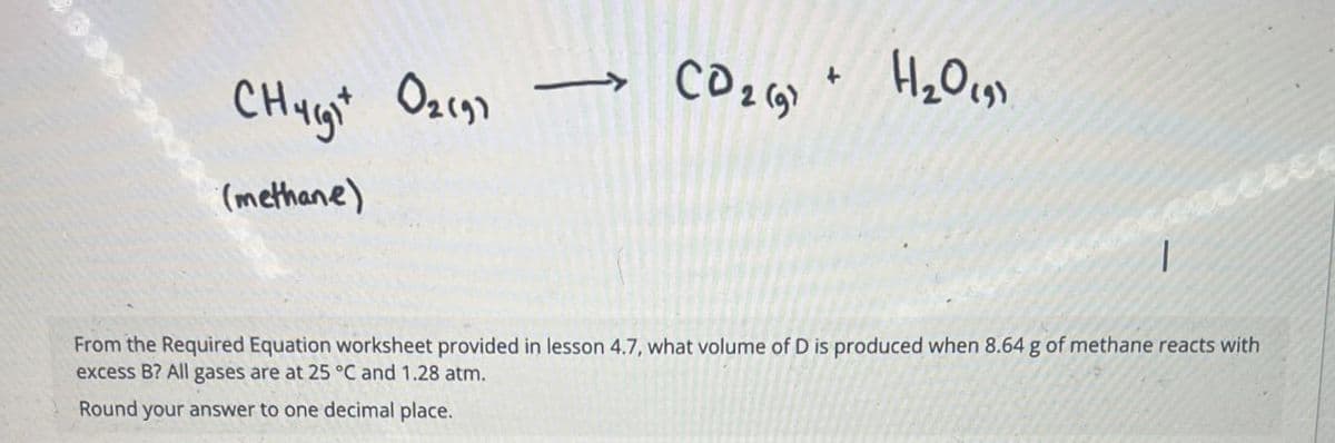 Churght
02197
CD2 (9) + H2O (9)
(methane)
From the Required Equation worksheet provided in lesson 4.7, what volume of D is produced when 8.64 g of methane reacts with
excess B? All gases are at 25 °C and 1.28 atm.
Round your answer to one decimal place.