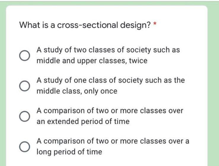 What is a cross-sectional design? *
A study of two classes of society such as
middle and upper classes, twice
A study of one class of society such as the
middle class, only once
A comparison of two or more classes over
an extended period of time
A comparison of two or more classes over a
long period of time
