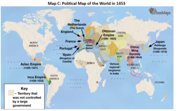 Map C: Political Map of the World in 1453
TimeMaps
The
Netherlands
(The Dutch)
England
Ottoman
CENTRAL
Empire ASIA
(1299- 1923)
France
LUROFE
Japan
Ashikaga
Shogunate
(1336-1573)
PA
NORTH
AMERICA
MIDOLE
EAST
China:
Portugal
States
Spain
(Kingdom of
Castile)
SOUTH
ASIA
Ming
Dynasty
1368-1644)
AN
Aztec Empire
A(1428-1521)
AFRICA
Various
regional
kingdoms
in India
SOUTH EAST
ASIA
Inca Empire
(1438-1533)
SOUTH
AMERICA
SOUTH
OCEANIA
ATLANTIe
DOEAN
Key
- Territory that
was not controlled
by a large
government
