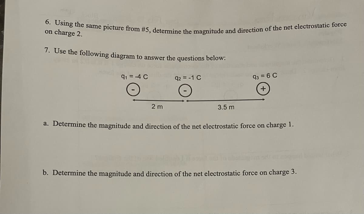 GE
6. Using the same picture from #5, determine the magnitude and direction of the net electrostatic force
on charge 2.
7. Use the following diagram to answer the questions below:
91-4 C
2 m
92 = -1 C
O
3.5 m
93 = 6 C
+
a. Determine the magnitude and direction of the net electrostatic force on charge 1.
b. Determine the magnitude and direction of the net electrostatic force on charge 3.