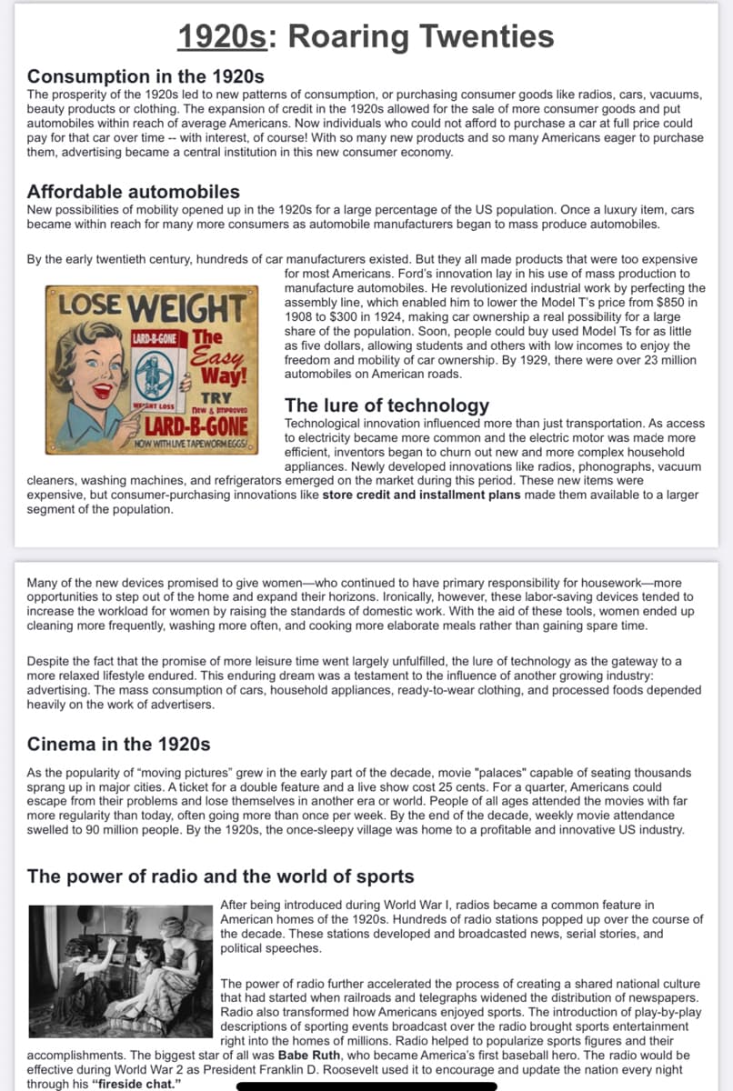 1920s: Roaring Twenties
Consumption in the 1920s
The prosperity of the 1920s led to new patterns of consumption, or purchasing consumer goods like radios, cars, vacuums,
beauty products or clothing. The expansion of credit in the 1920s allowed for the sale of more consumer goods and put
automobiles within reach of average Americans. Now individuals who could not afford to purchase a car at full price could
pay for that car over time-- with interest, of course! With so many new products and so many Americans eager to purchase
them, advertising became a central institution in this new consumer economy.
Affordable automobiles
New possibilities of mobility opened up in the 1920s for a large percentage of the US population. Once a luxury item, cars
became within reach for many more consumers as automobile manufacturers began to mass produce automobiles.
By the early twentieth century, hundreds of car manufacturers existed. But they all made products that were too expensive
for most Americans. Ford's innovation lay in his use of mass production to
manufacture automobiles. He revolutionized industrial work by perfecting the
assembly line, which enabled him to lower the Model T's price from $850 in
1908 to $300 in 1924, making car ownership a real possibility for a large
share of the population. Soon, people could buy used Model Ts for as little
as five dollars, allowing students and others with low incomes to enjoy the
freedom and mobility of car ownership. By 1929, there were over 23 million
automobiles on American roads.
LOSE WEIGHT
LARD-B-GONE The
Easy
Way!
TRY
new & IMPROVED
LARD-B-GONE
NOW WITH LIVE TAPEWORMEGGS/
WENT LOSS
The lure of technology
Technological innovation influenced more than just transportation. As access
to electricity became more common and the electric motor was made more
efficient, inventors began to churn out new and more complex household
appliances. Newly developed innovations like radios, phonographs, vacuum
cleaners, washing machines, and refrigerators emerged on the market during this period. These new items were
expensive, but consumer-purchasing innovations like store credit and installment plans made them available to a larger
segment of the population.
Many of the new devices promised to give women-who continued to have primary responsibility for housework-more
opportunities to step out of the home and expand their horizons. Ironically, however, these labor-saving devices tended to
increase the workload for women by raising the standards of domestic work. With the aid of these tools, women ended up
cleaning more frequently, washing more often, and cooking more elaborate meals rather than gaining spare time.
Despite the fact that the promise of more leisure time went largely unfulfilled, the lure of technology as the gateway to a
more relaxed lifestyle endured. This enduring dream was a testament to the influence of another growing industry:
advertising. The mass consumption of cars, household appliances, ready-to-wear clothing, and processed foods depended
heavily on the work of advertisers.
Cinema in the 1920s
As the popularity of "moving pictures" grew in the early part of the decade, movie "palaces" capable of seating thousands
sprang up in major cities. A ticket for a double feature and a live show cost 25 cents. For a quarter, Americans could
escape from their problems and lose themselves in another era or world. People of all ages attended the movies with far
more regularity than today, often going more than once per week. By the end of the decade, weekly movie attendance
swelled to 90 million people. By the 1920s, the once-sleepy village was home to a profitable and innovative US industry.
The power of radio and the world of sports
After being introduced during World War I, radios became a common feature in
American homes of the 1920s. Hundreds of radio stations popped up over the course of
the decade. These stations developed and broadcasted news, serial stories, and
political speeches.
The power of radio further accelerated the process of creating a shared national culture
that had started when railroads and telegraphs widened the distribution of newspapers.
Radio also transformed how Americans enjoyed sports. The introduction of play-by-play
descriptions of sporting events broadcast over the radio brought sports entertainment
right into the homes of millions. Radio helped to popularize sports figures and their
accomplishments. The biggest star of all was Babe Ruth, who became America's first baseball hero. The radio would be
effective during World War 2 as President Franklin D. Roosevelt used it to encourage and update the nation every night
through his "fireside chat."